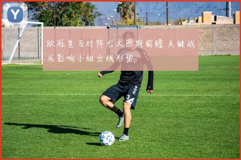 欧冠皇马对阵尤文图斯前瞻 关键战或影响小组出线形势