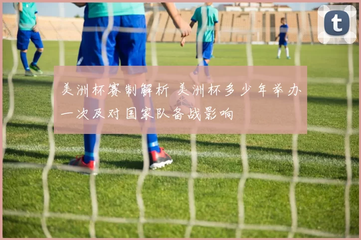 美洲杯赛制解析 美洲杯多少年举办一次及对国家队备战影响