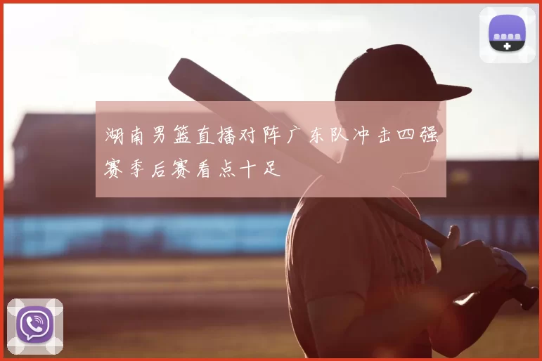 湖南男篮直播对阵广东队冲击四强赛季后赛看点十足