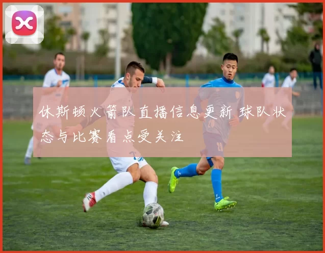休斯顿火箭队直播信息更新 球队状态与比赛看点受关注