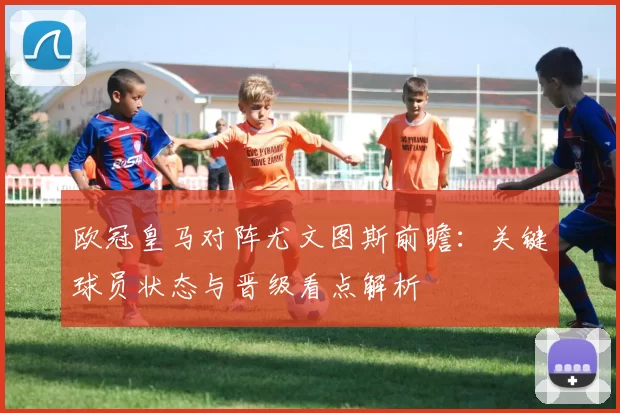 欧冠皇马对阵尤文图斯前瞻：关键球员状态与晋级看点解析