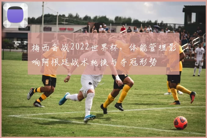 梅西备战2022世界杯，体能管理影响阿根廷战术轮换与夺冠形势