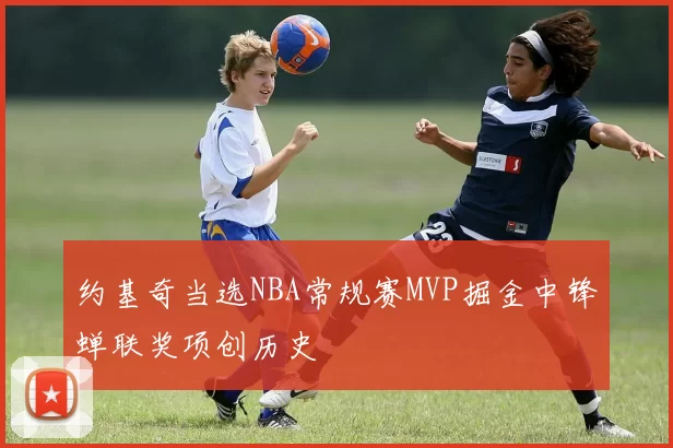 约基奇当选NBA常规赛MVP掘金中锋蝉联奖项创历史