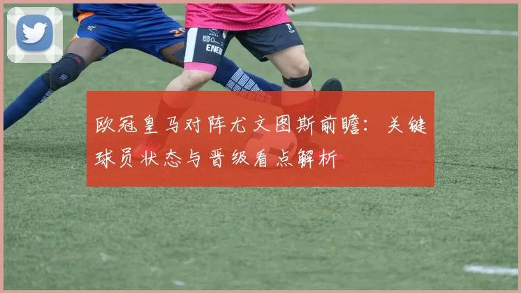 欧冠皇马对阵尤文图斯前瞻：关键球员状态与晋级看点解析