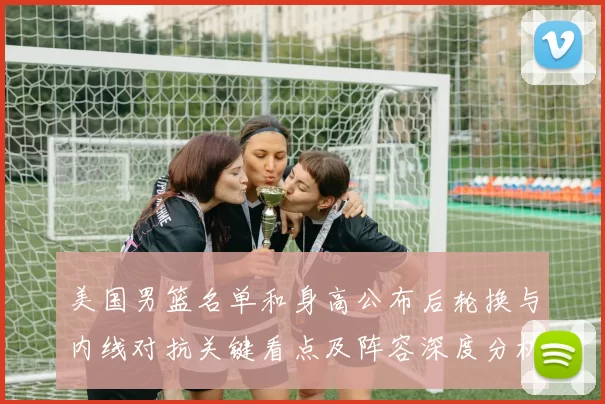 美国男篮名单和身高公布后轮换与内线对抗关键看点及阵容深度分析