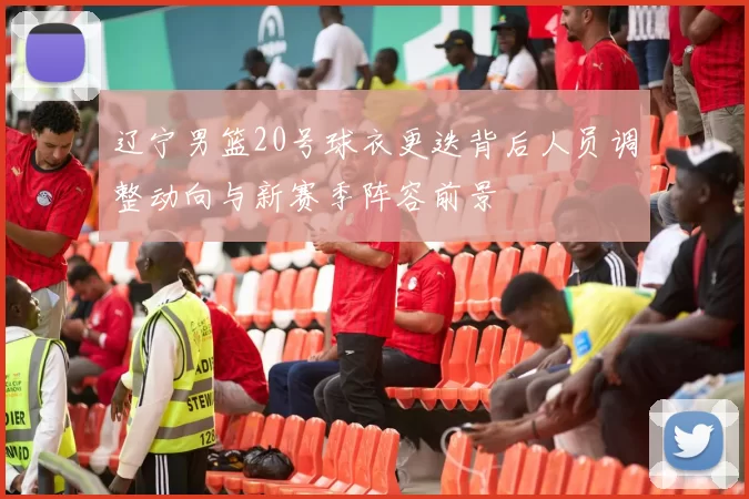 辽宁男篮20号球衣更迭背后人员调整动向与新赛季阵容前景