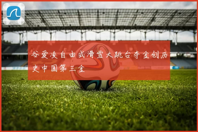 谷爱凌自由式滑雪大跳台夺金创历史中国第三金