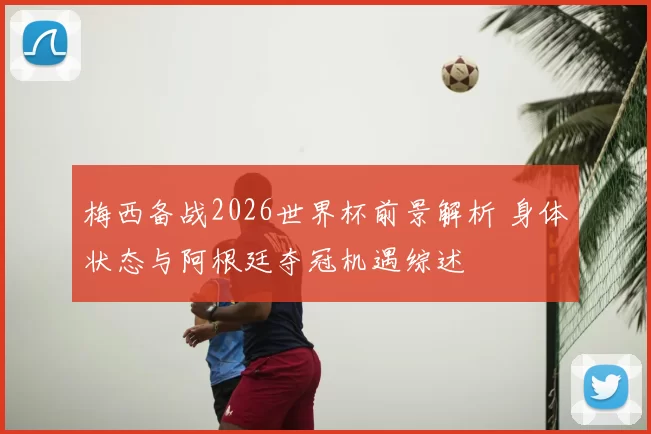 梅西备战2026世界杯前景解析 身体状态与阿根廷夺冠机遇综述