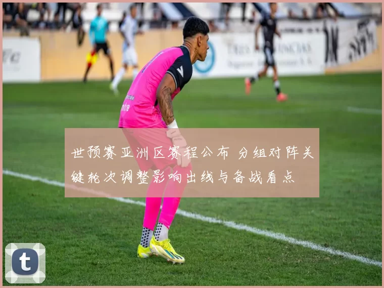 世预赛亚洲区赛程公布 分组对阵关键轮次调整影响出线与备战看点