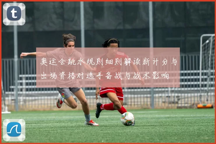 奥运会跳水规则细则解读新计分与出场资格对选手备战与战术影响