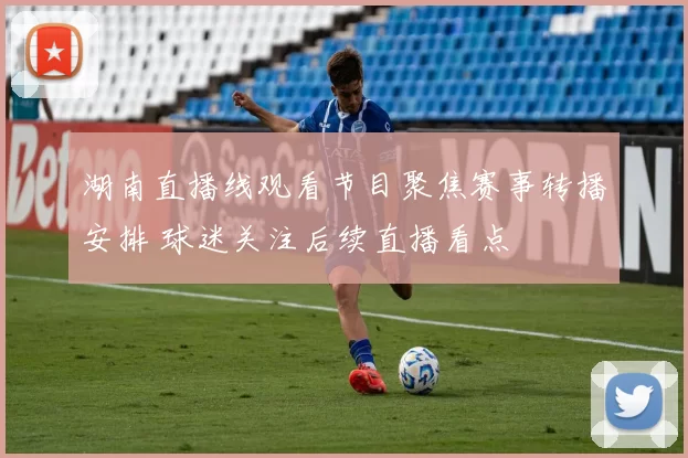 湖南直播线观看节目聚焦赛事转播安排 球迷关注后续直播看点