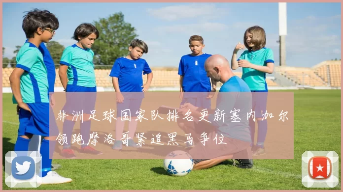 非洲足球国家队排名更新塞内加尔领跑摩洛哥紧追黑马争位