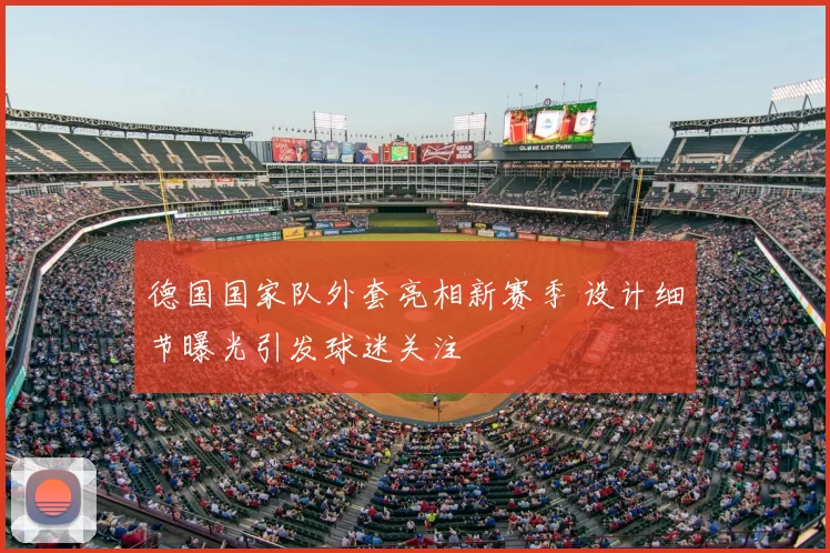 德国国家队外套亮相新赛季 设计细节曝光引发球迷关注