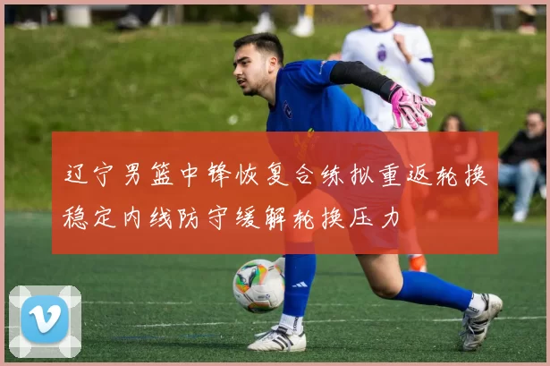 辽宁男篮中锋恢复合练拟重返轮换稳定内线防守缓解轮换压力