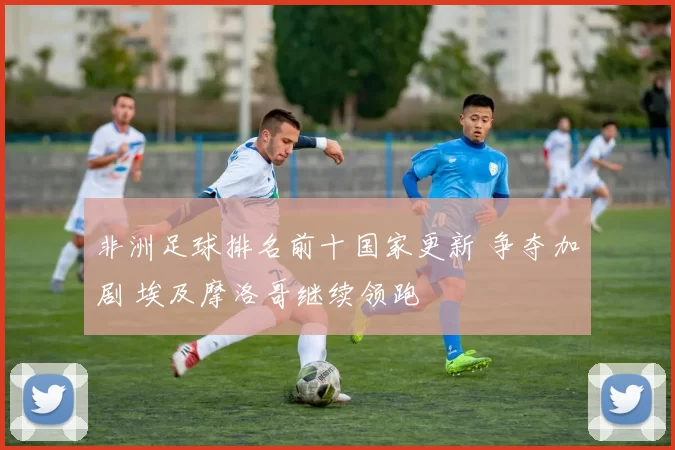 非洲足球排名前十国家更新 争夺加剧 埃及摩洛哥继续领跑