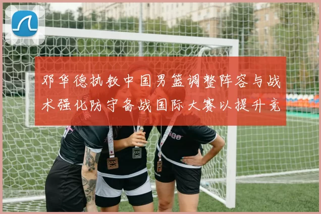 邓华德执教中国男篮调整阵容与战术强化防守备战国际大赛以提升竞争力