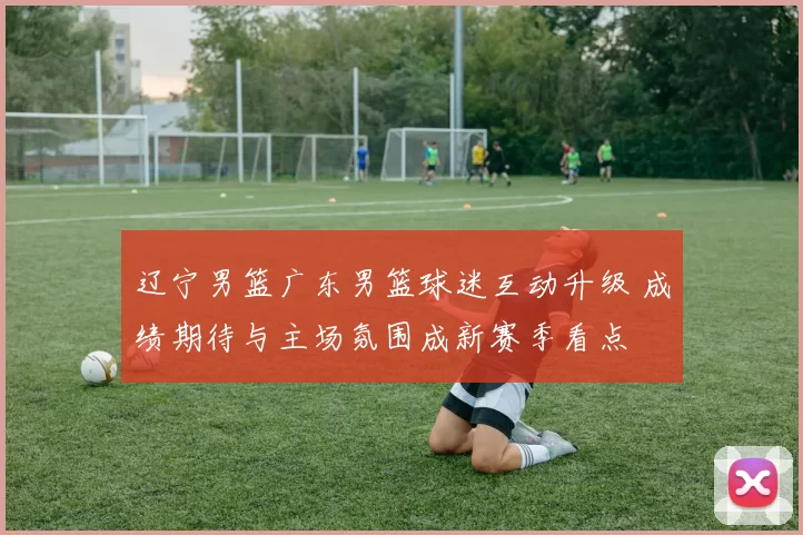 辽宁男篮广东男篮球迷互动升级 成绩期待与主场氛围成新赛季看点