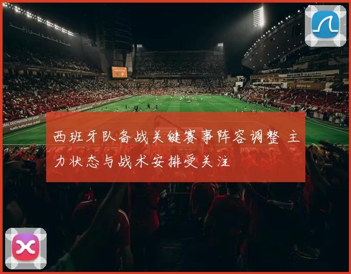 西班牙队备战关键赛事阵容调整 主力状态与战术安排受关注