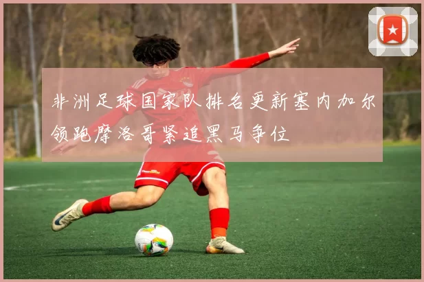 非洲足球国家队排名更新塞内加尔领跑摩洛哥紧追黑马争位