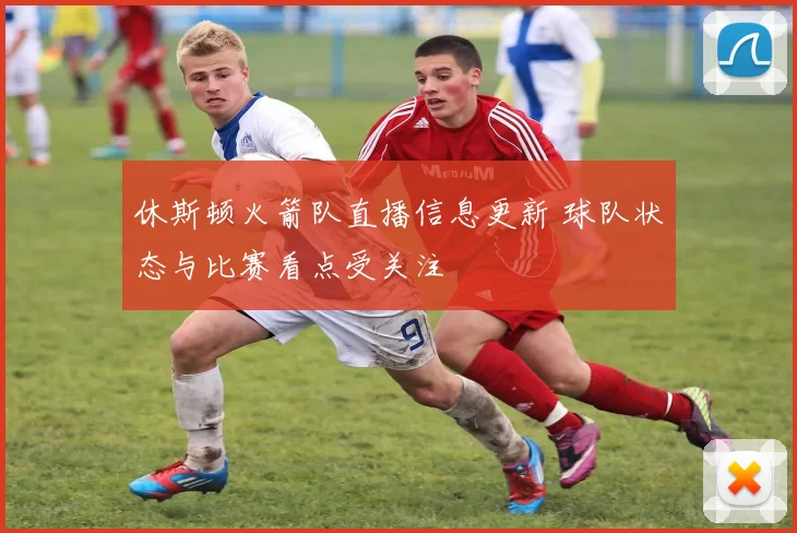 休斯顿火箭队直播信息更新 球队状态与比赛看点受关注