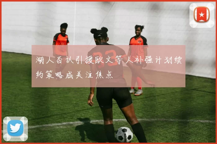 湖人否认引援欧文等人补强计划续约策略成关注焦点