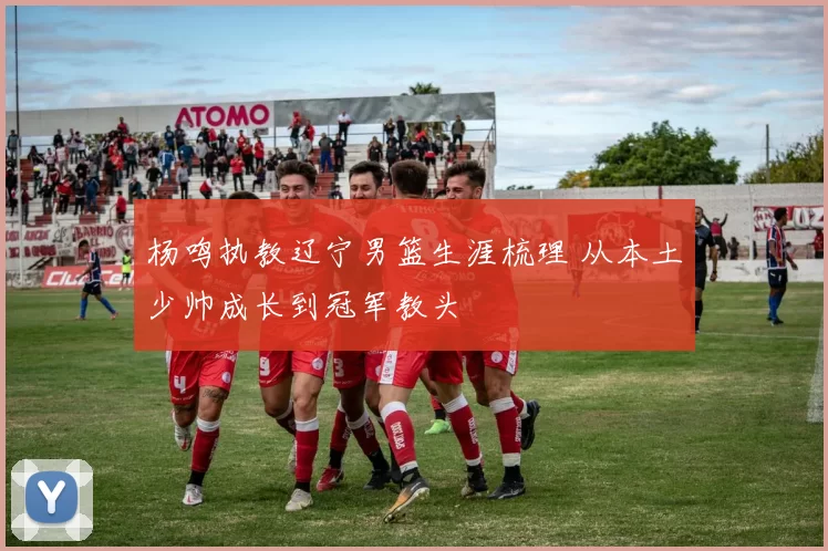 杨鸣执教辽宁男篮生涯梳理 从本土少帅成长到冠军教头