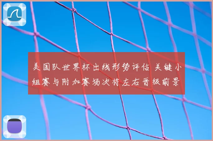 美国队世界杯出线形势评估 关键小组赛与附加赛场次将左右晋级前景