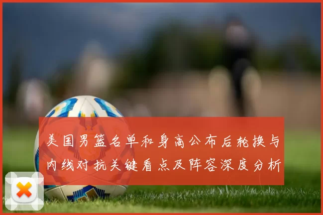 美国男篮名单和身高公布后轮换与内线对抗关键看点及阵容深度分析