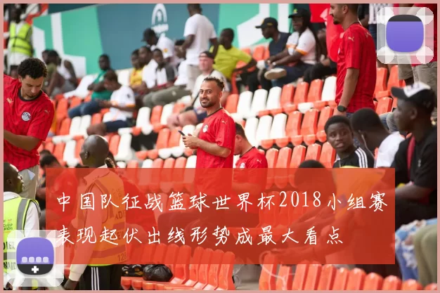 中国队征战篮球世界杯2018小组赛表现起伏出线形势成最大看点