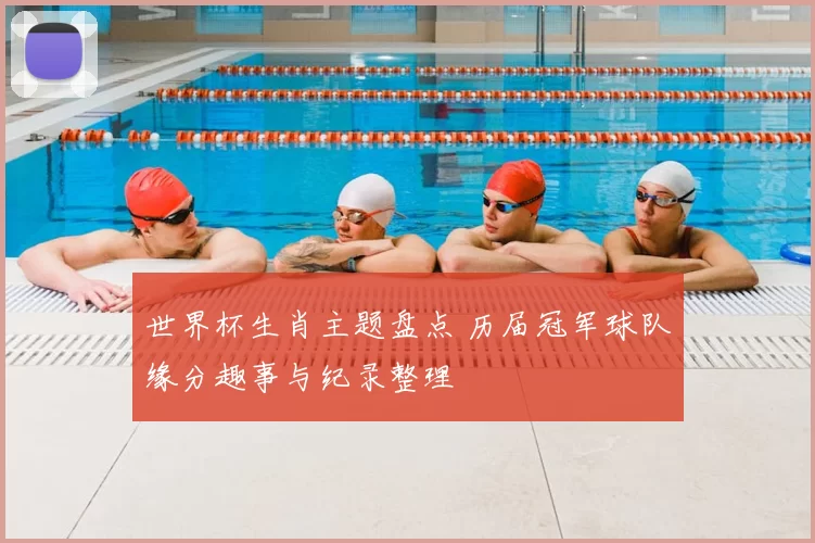 世界杯生肖主题盘点 历届冠军球队缘分趣事与纪录整理