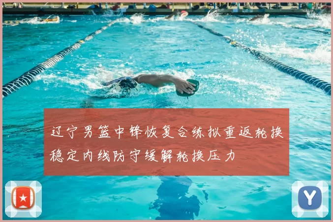 辽宁男篮中锋恢复合练拟重返轮换稳定内线防守缓解轮换压力