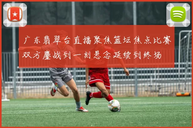 广东翡翠台直播聚焦篮坛焦点比赛双方鏖战到一刻悬念延续到终场