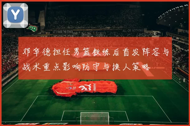 邓华德担任男篮教练后首发阵容与战术重点影响防守与换人策略