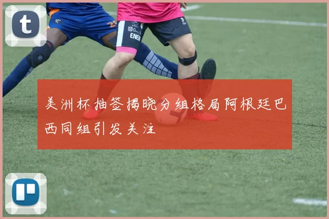 美洲杯抽签揭晓分组格局阿根廷巴西同组引发关注