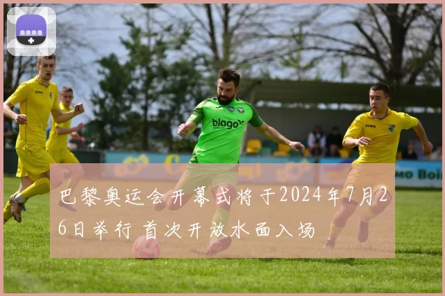 巴黎奥运会开幕式将于2024年7月26日举行 首次开放水面入场