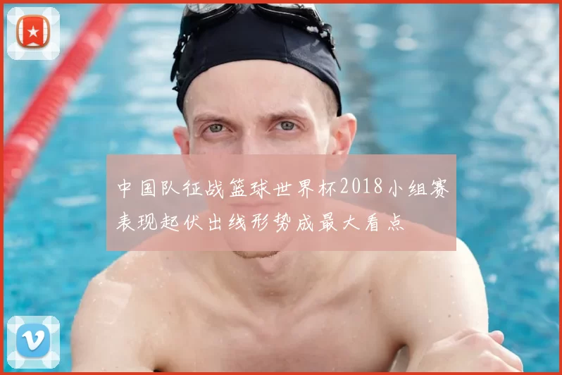 中国队征战篮球世界杯2018小组赛表现起伏出线形势成最大看点