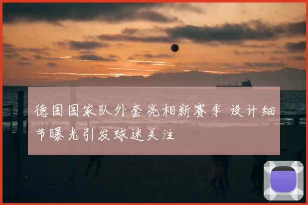 德国国家队外套亮相新赛季 设计细节曝光引发球迷关注