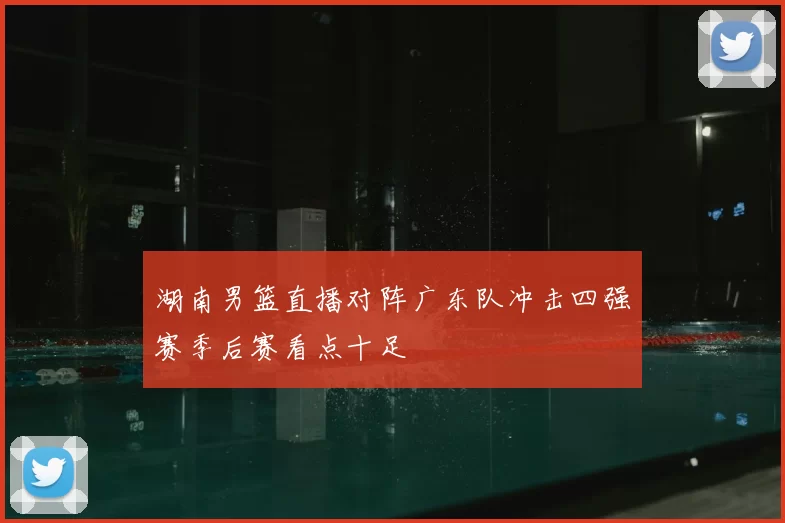 湖南男篮直播对阵广东队冲击四强赛季后赛看点十足