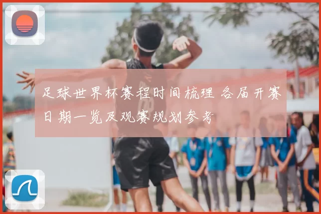 足球世界杯赛程时间梳理 各届开赛日期一览及观赛规划参考